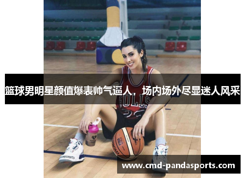 篮球男明星颜值爆表帅气逼人，场内场外尽显迷人风采